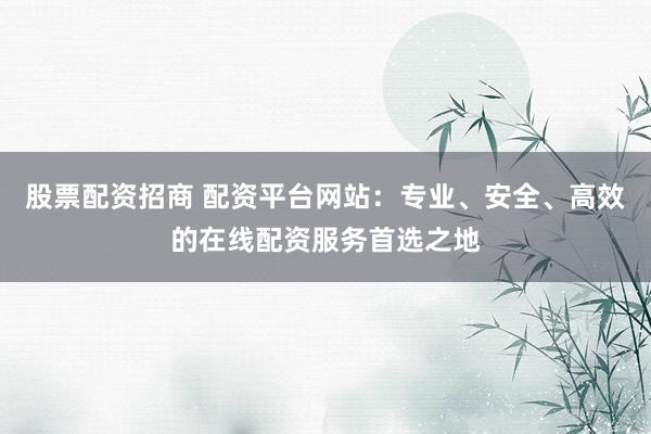 股票配资招商 配资平台网站：专业、安全、高效的在线配资服务首选之地