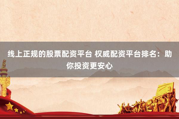 线上正规的股票配资平台 权威配资平台排名：助你投资更安心
