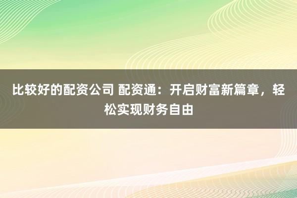 比较好的配资公司 配资通：开启财富新篇章，轻松实现财务自由