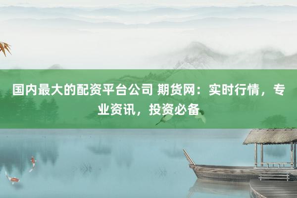 国内最大的配资平台公司 期货网：实时行情，专业资讯，投资必备