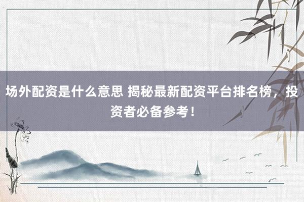 场外配资是什么意思 揭秘最新配资平台排名榜，投资者必备参考！
