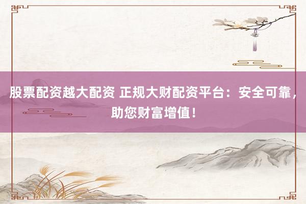 股票配资越大配资 正规大财配资平台：安全可靠，助您财富增值！