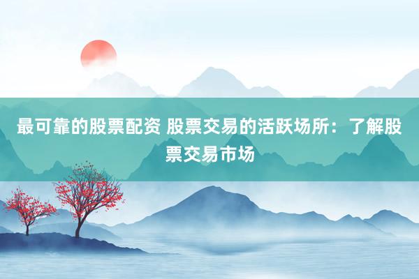 最可靠的股票配资 股票交易的活跃场所：了解股票交易市场
