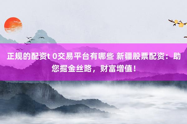 正规的配资t 0交易平台有哪些 新疆股票配资：助您掘金丝路，财富增值！