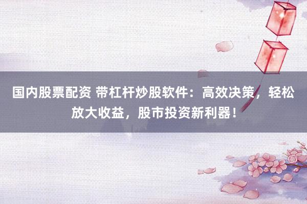 国内股票配资 带杠杆炒股软件：高效决策，轻松放大收益，股市投资新利器！