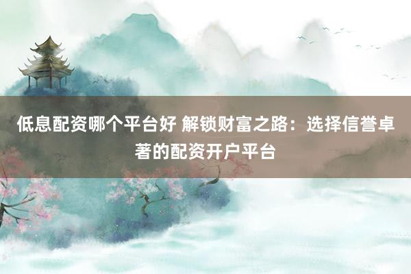 低息配资哪个平台好 解锁财富之路：选择信誉卓著的配资开户平台