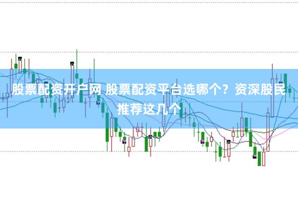 股票配资开户网 股票配资平台选哪个？资深股民推荐这几个