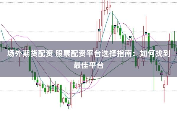 场外期货配资 股票配资平台选择指南：如何找到最佳平台