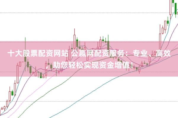 十大股票配资网站 公赢网配资服务：专业、高效，助您轻松实现资金增值！