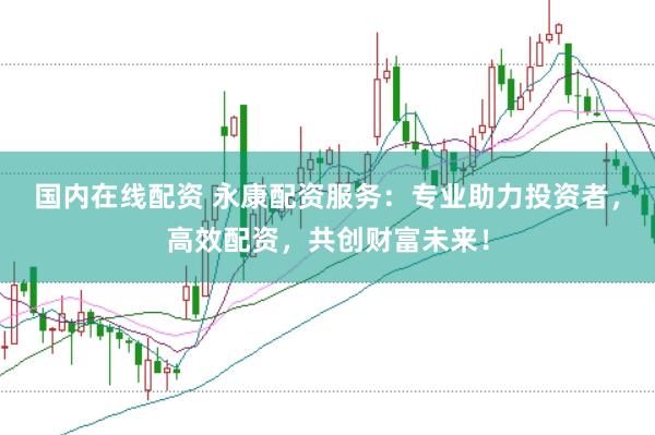 国内在线配资 永康配资服务：专业助力投资者，高效配资，共创财富未来！