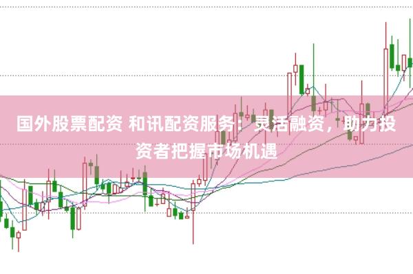 国外股票配资 和讯配资服务：灵活融资，助力投资者把握市场机遇