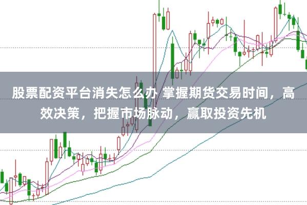股票配资平台消失怎么办 掌握期货交易时间，高效决策，把握市场脉动，赢取投资先机