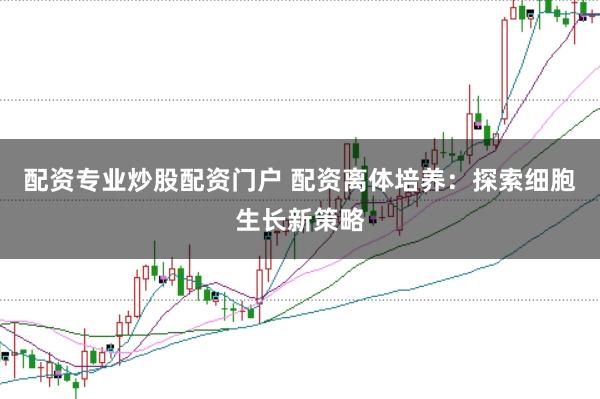 配资专业炒股配资门户 配资离体培养：探索细胞生长新策略