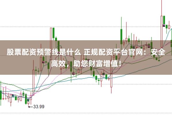 股票配资预警线是什么 正规配资平台官网：安全高效，助您财富增值！