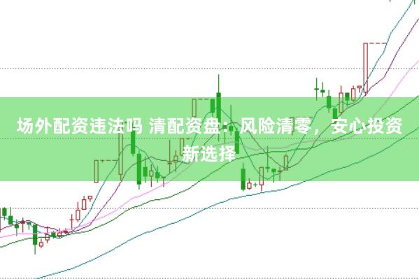 场外配资违法吗 清配资盘：风险清零，安心投资新选择