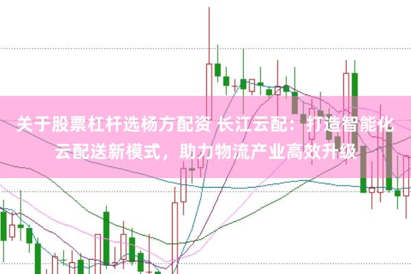 关于股票杠杆选杨方配资 长江云配：打造智能化云配送新模式，助力物流产业高效升级