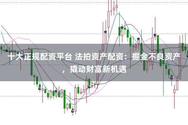 十大正规配资平台 法拍资产配资：掘金不良资产，撬动财富新机遇