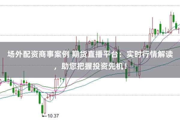 场外配资商事案例 期货直播平台：实时行情解读，助您把握投资先机！