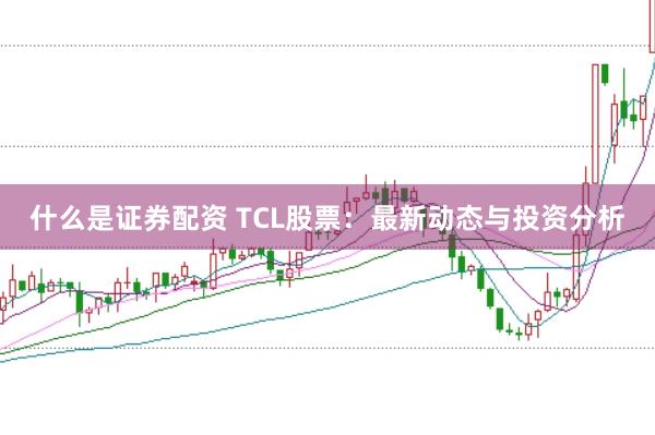 什么是证券配资 TCL股票：最新动态与投资分析