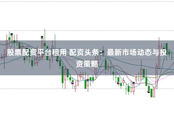 股票配资平台租用 配资头条：最新市场动态与投资策略