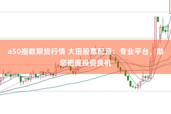 a50指数期货行情 大田股票配资：专业平台，助您把握投资良机