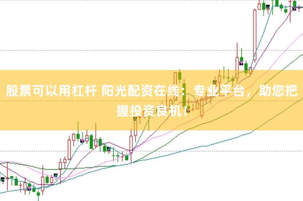 股票可以用杠杆 阳光配资在线：专业平台，助您把握投资良机！