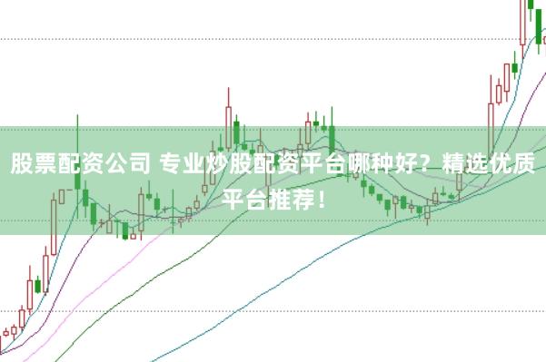股票配资公司 专业炒股配资平台哪种好？精选优质平台推荐！