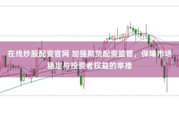 在线炒股配资官网 加强期货配资监管，保障市场稳定与投资者权益的举措