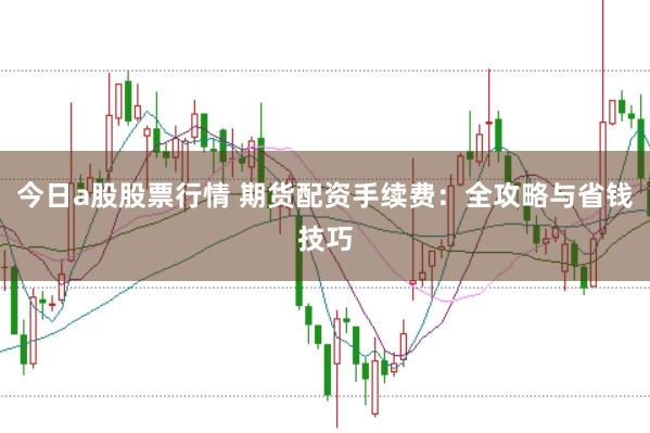 今日a股股票行情 期货配资手续费:全攻略与省钱技巧