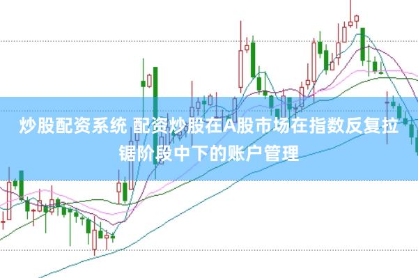 炒股配资系统 配资炒股在A股市场在指数反复拉锯阶段中下的账户管理