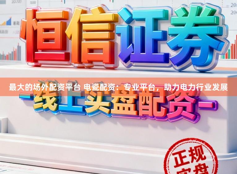 最大的场外配资平台 电瓷配资：专业平台，助力电力行业发展