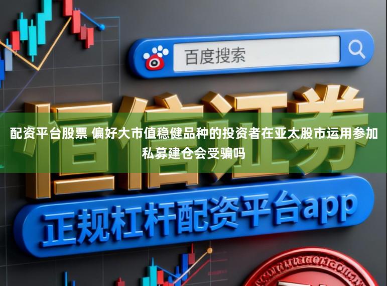 配资平台股票 偏好大市值稳健品种的投资者在亚太股市运用参加私募建仓会受骗吗