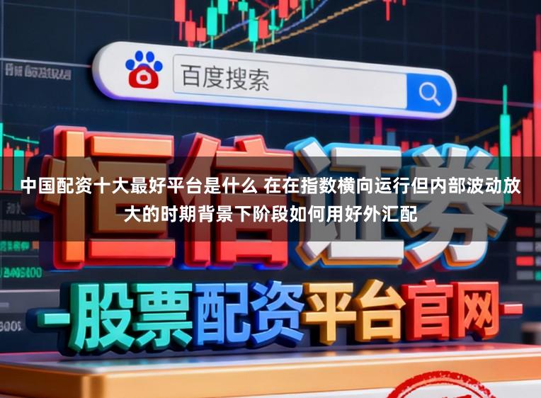 中国配资十大最好平台是什么 在在指数横向运行但内部波动放大的时期背景下阶段如何用好外汇配