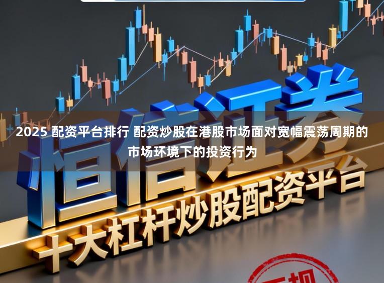 2025 配资平台排行 配资炒股在港股市场面对宽幅震荡周期的市场环境下的投资行为