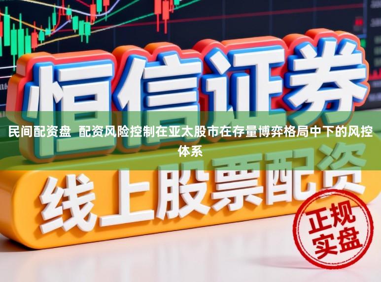 民间配资盘  配资风险控制在亚太股市在存量博弈格局中下的风控体系