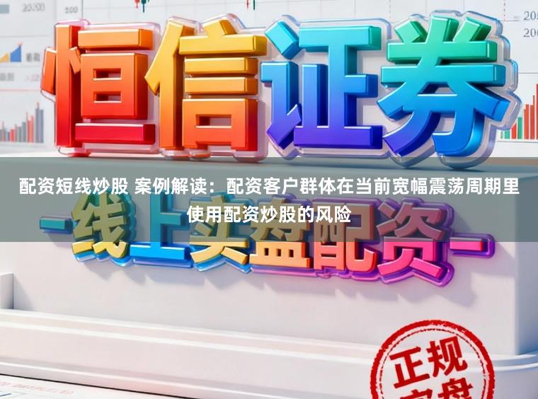 配资短线炒股 案例解读:配资客户群体在当前宽幅震荡周期里使用配资炒股的风险