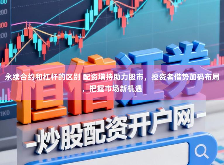 永续合约和杠杆的区别 配资增持助力股市，投资者借势加码布局，把握市场新机遇