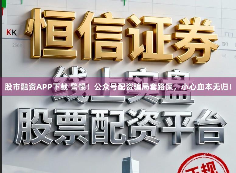 股市融资APP下载 警惕！公众号配资骗局套路深，小心血本无归！