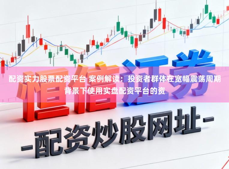 配资实力股票配资平台 案例解读：投资者群体在宽幅震荡周期背景下使用实盘配资平台的资