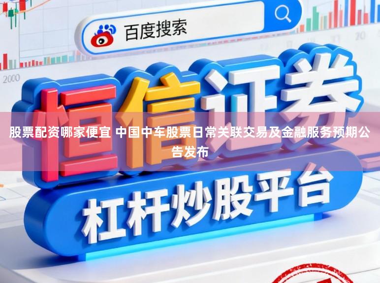 股票配资哪家便宜 中国中车股票日常关联交易及金融服务预期公告发布